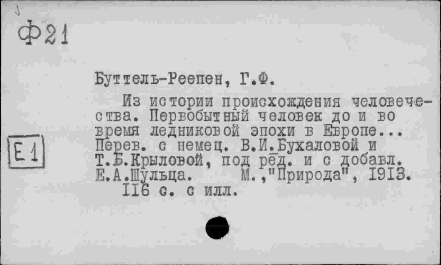 ﻿Фя
El
Буттель-Реепен, Г.Ф.
Из истории происхождения человече ства. Первобытный человек до и во время ледниковой эпохи в Европе... Перев. с немец. В.И.Бухаловой и Т. Б. Крыловой, под ред. и с добавл. Е.А.Шульца. М./’Природа”, 1913.
116 С. С ИЛЛ.